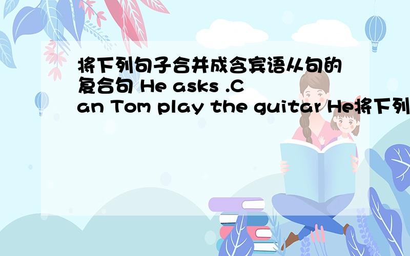 将下列句子合并成含宾语从句的复合句 He asks .Can Tom play the guitar He将下列句子合并成含宾语从句的复合句1.He asks .Can Tom play the guitar He asks ( ) Tom ( ) ( ) the guitar2.Could you please tell me .Where did they