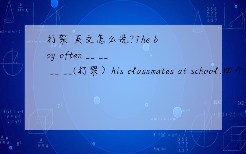 打架 英文怎么说?The boy often __ __ __ __(打架）his classmates at school.四个空,怎么填?