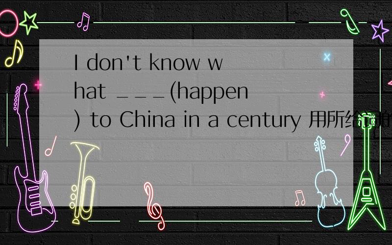 I don't know what ___(happen) to China in a century 用所给词的适当形式填空