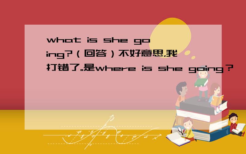 what is she going?（回答）不好意思，我打错了。是where is she going？