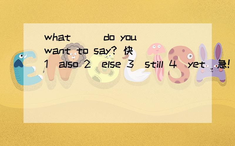 what___do you want to say? 快1)also 2)else 3)still 4)yet  急!