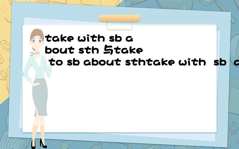 take with sb about sth 与take to sb about sthtake with  sb  about  sth  与take  to  sb  about  sth  的意思并各自举出一个例句
