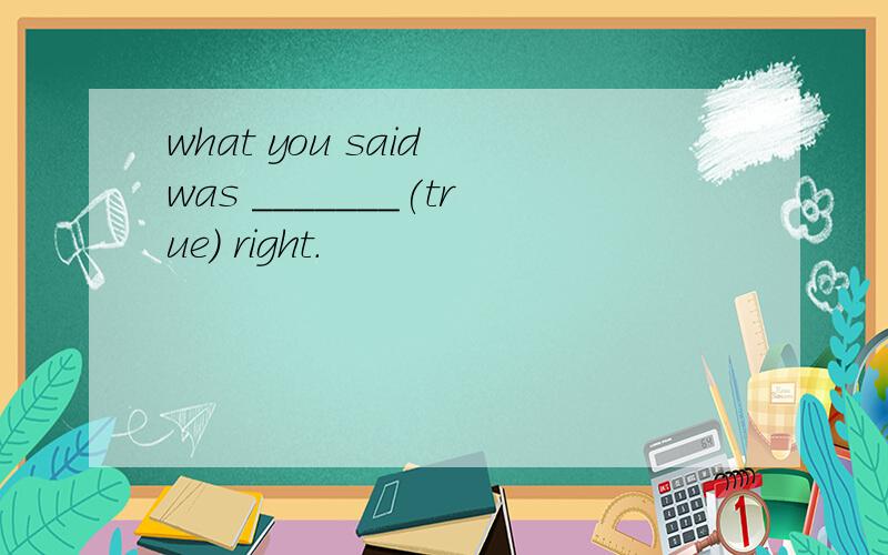 what you said was _______(true) right.