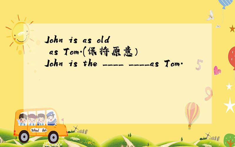 John is as old as Tom.(保持原意）John is the ____ ____as Tom.