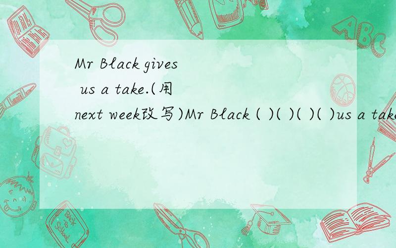 Mr Black gives us a take.(用 next week改写)Mr Black ( )( )( )( )us a take next week.