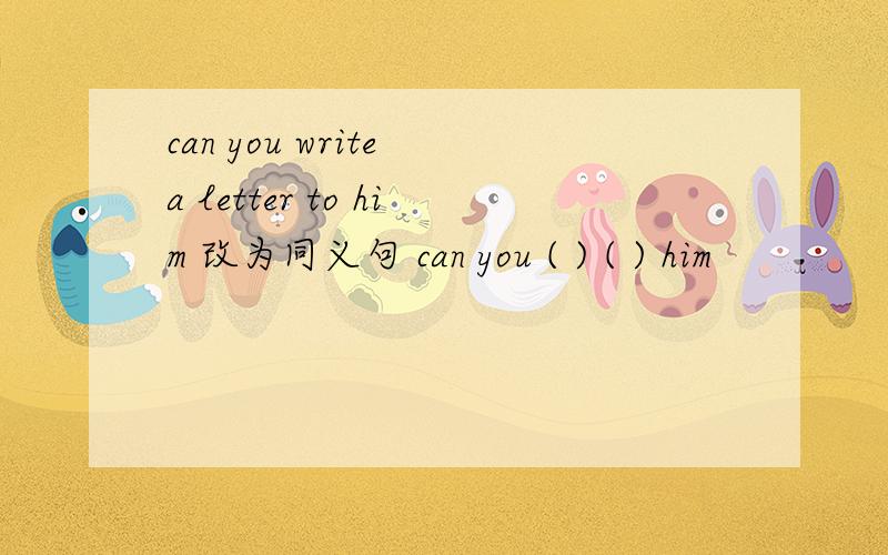 can you write a letter to him 改为同义句 can you ( ) ( ) him