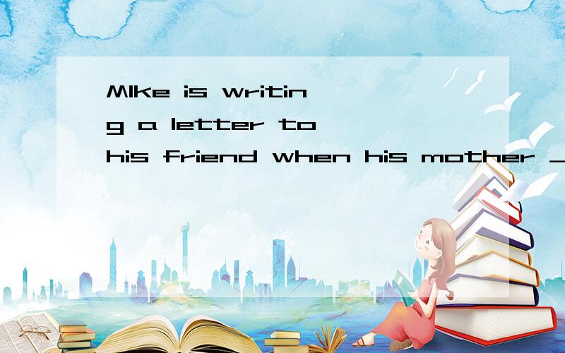 MIke is writing a letter to his friend when his mother _______(离开）.最好说一下原因
