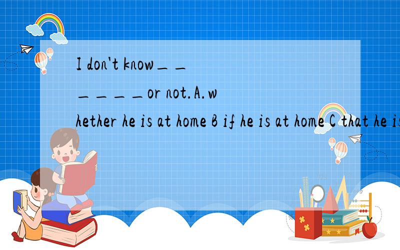 I don't know______or not.A.whether he is at home B if he is at home C that he is at homeD whether is he at home