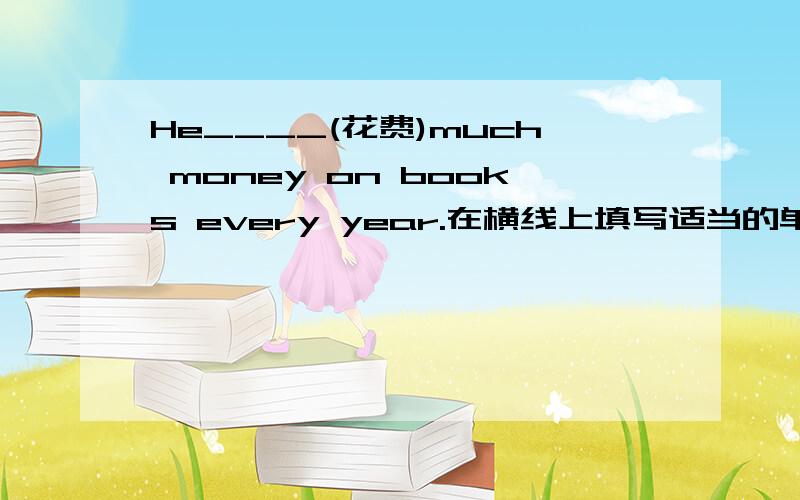 He____(花费)much money on books every year.在横线上填写适当的单词,应该写什么啊～