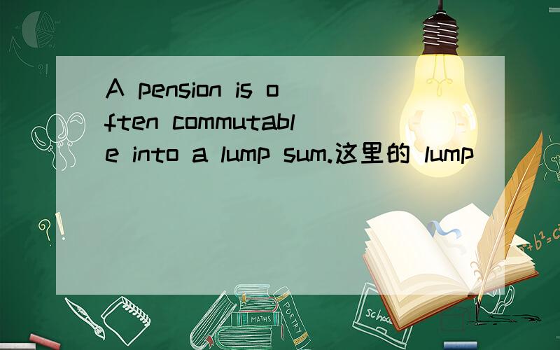 A pension is often commutable into a lump sum.这里的 lump
