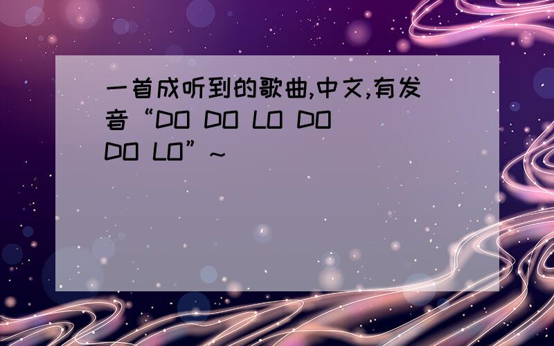 一首成听到的歌曲,中文,有发音“DO DO LO DO DO LO”~