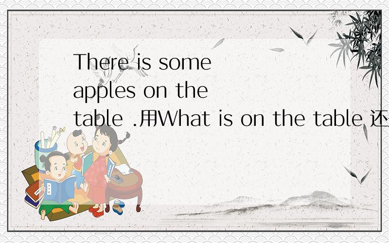 There is some apples on the table .用What is on the table 还是What is there on the table提问就是is后要加there吗?为什么?注意这是there be句型,可我记得老师好像说过什么情况下不用加的