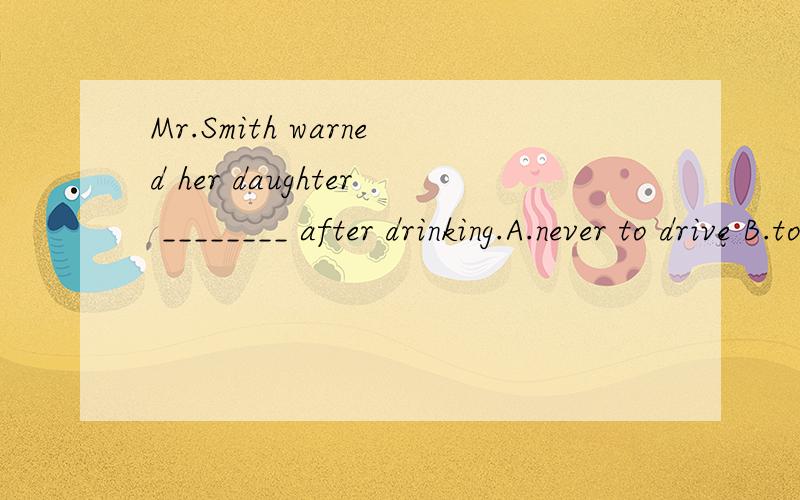 Mr.Smith warned her daughter ________ after drinking.A.never to drive B.to never drive C.never driving D.never drive