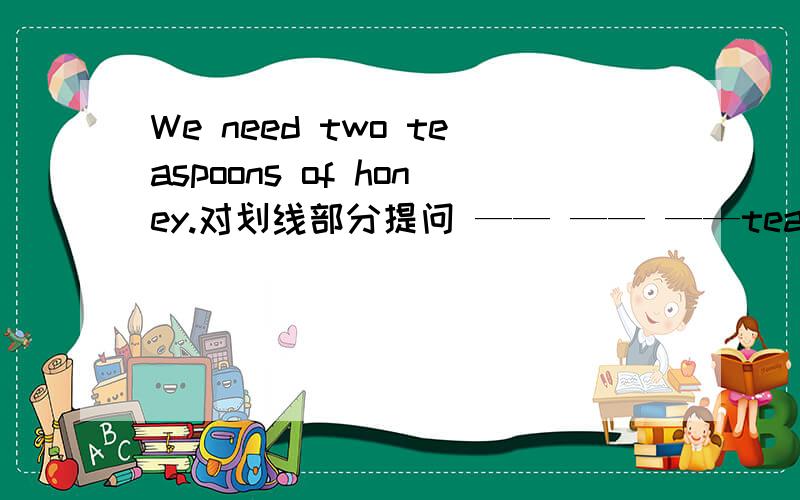 We need two teaspoons of honey.对划线部分提问 —— —— ——teaspoons of honey_____you need?