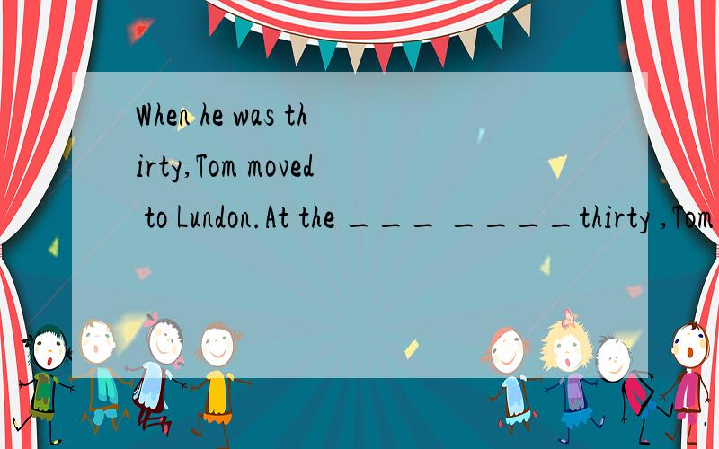 When he was thirty,Tom moved to Lundon.At the ___ ____thirty ,Tom moved to Lundon.