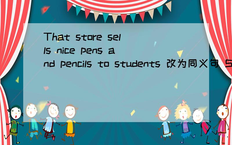 That store sells nice pens and pencils to students 改为同义句 Students ___ nice pens and pencils _