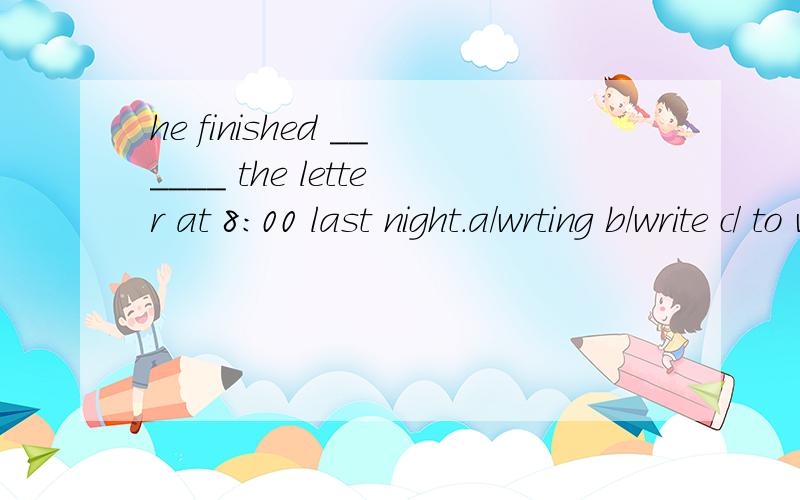 he finished ______ the letter at 8:00 last night.a/wrting b/write c/ to write d/wrote.填空／．