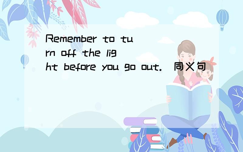 Remember to turn off the light before you go out.(同义句)________ _________ ________turn off the light before you go out.