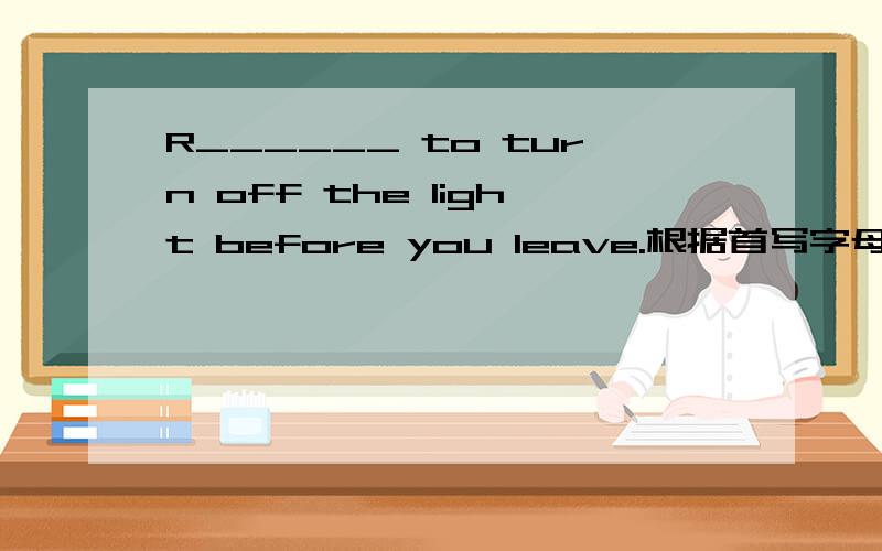 R______ to turn off the light before you leave.根据首写字母填空
