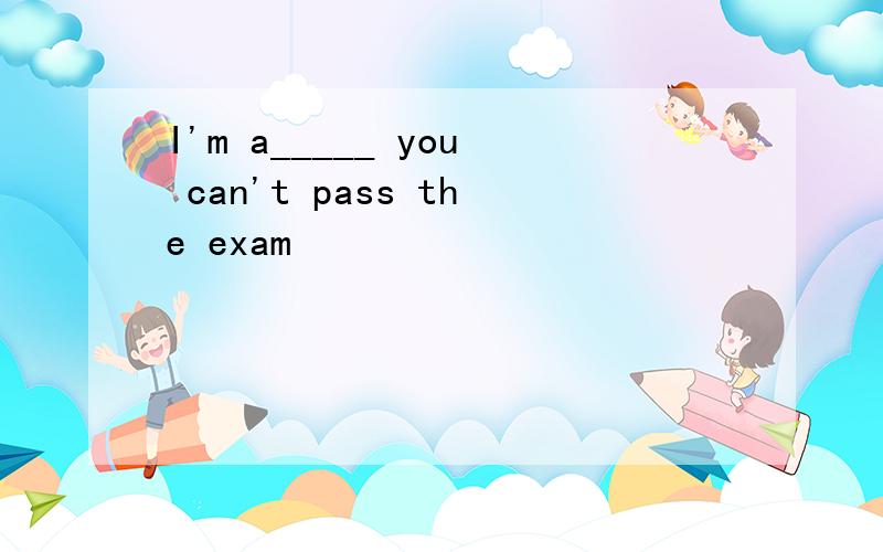 I'm a_____ you can't pass the exam