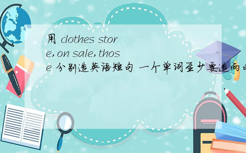 用 clothes store,on sale,those 分别造英语短句 一个单词至少要造两句!