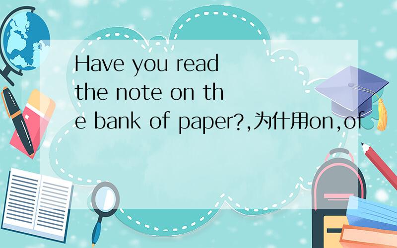 Have you read the note on the bank of paper?,为什用on,of