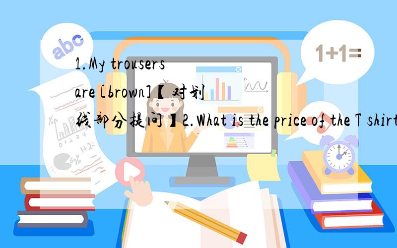 1.My trousers are [brown]【对划线部分提问】2.What is the price of the T shirt、【改为同义句】