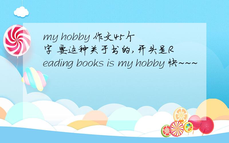 my hobby 作文45个字 要这种关于书的,开头是Reading books is my hobby 快~~~