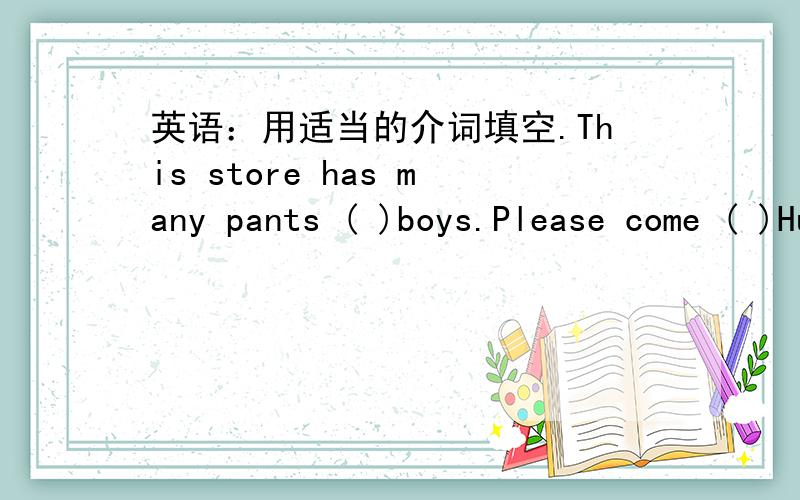 英语：用适当的介词填空.This store has many pants ( )boys.Please come ( )Huaxing Clothes Store.We sell shoes （ ）only twenty yuan