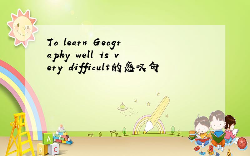 To learn Geography well is very difficult的感叹句