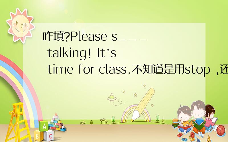 咋填?Please s___ talking! It's time for class.不知道是用stop ,还是 stop to.帮帮忙啊~~