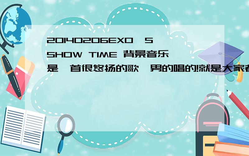 20140206EXO'S SHOW TIME 背景音乐是一首很悠扬的歌,男的唱的!就是大家都猜出是咆哮的时候的歌曲,大概是46分10秒的时候开始播放的,这首歌出现过很多次,是首韩文歌