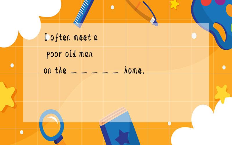 I often meet a poor old man on the _____ home.