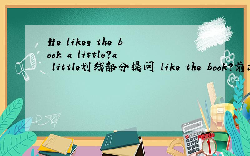 He likes the book a little?a little划线部分提问 like the book?前面有三根横线求,