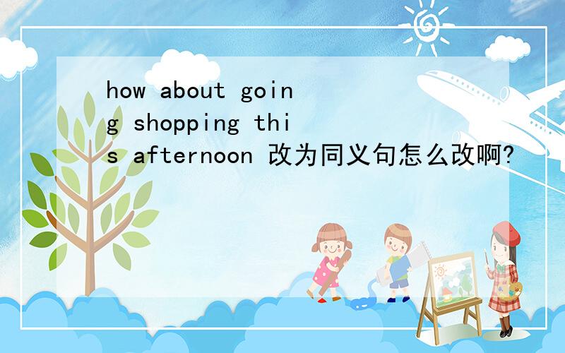 how about going shopping this afternoon 改为同义句怎么改啊?
