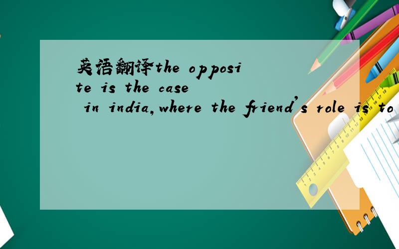 英语翻译the opposite is the case in india,where the friend's role is to 