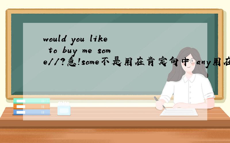 would you like to buy me some//?急!some不是用在肯定句中 any用在否定句和疑问句中么.为什么这儿 would you like to buy me some ?这里some还用在疑问句啊?