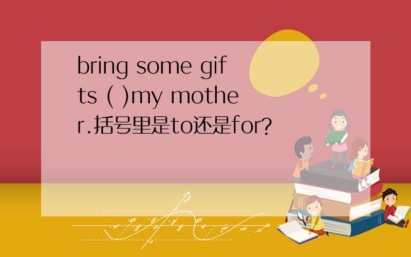 bring some gifts ( )my mother.括号里是to还是for?