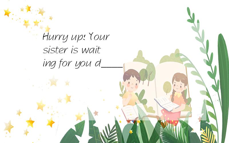 Hurry up!Your sister is waiting for you d____