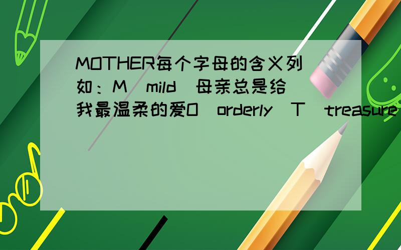 MOTHER每个字母的含义列如：M（mild）母亲总是给我最温柔的爱O（orderly）T（treasure）H（hope）E（encourage）R(relax)R（）