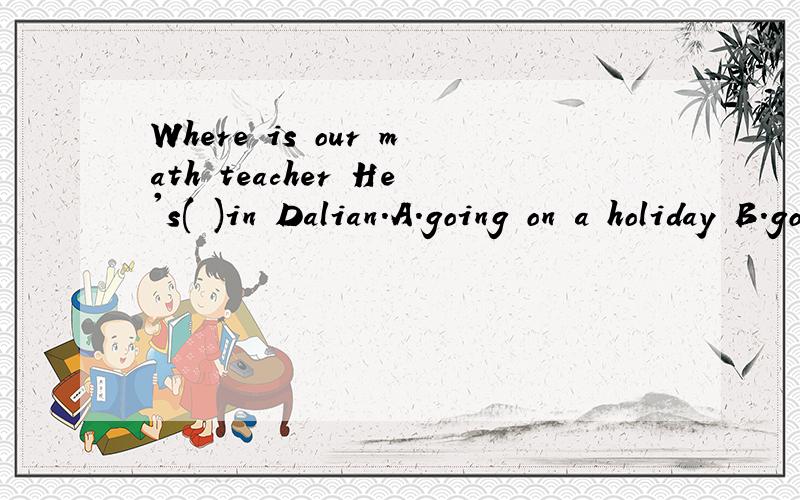 Where is our math teacher He's( )in Dalian.A.going on a holiday B.going for a holiday C.on vist D.on holiday为什么 选那个啥 阿...