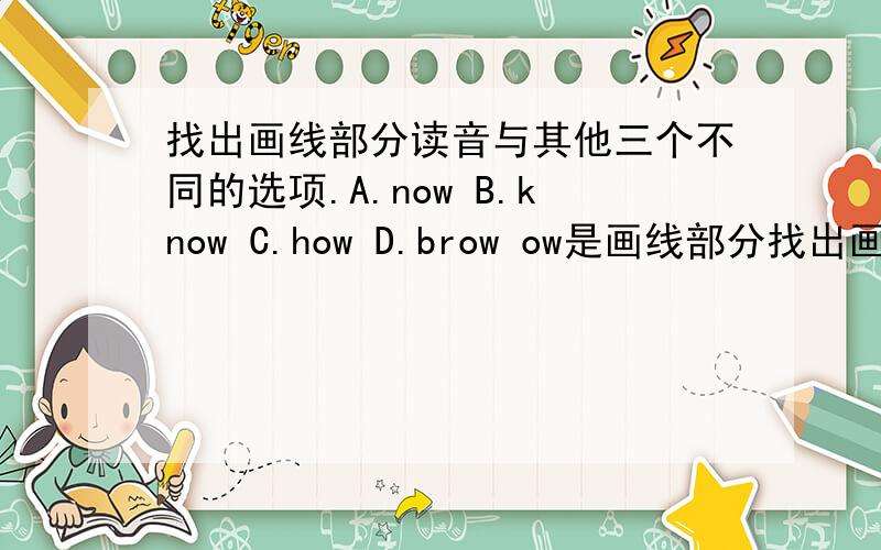 找出画线部分读音与其他三个不同的选项.A.now B.know C.how D.brow ow是画线部分找出画线部分读音与其他三个不同的选项.A.now B.know C.how D.browow是画线部分