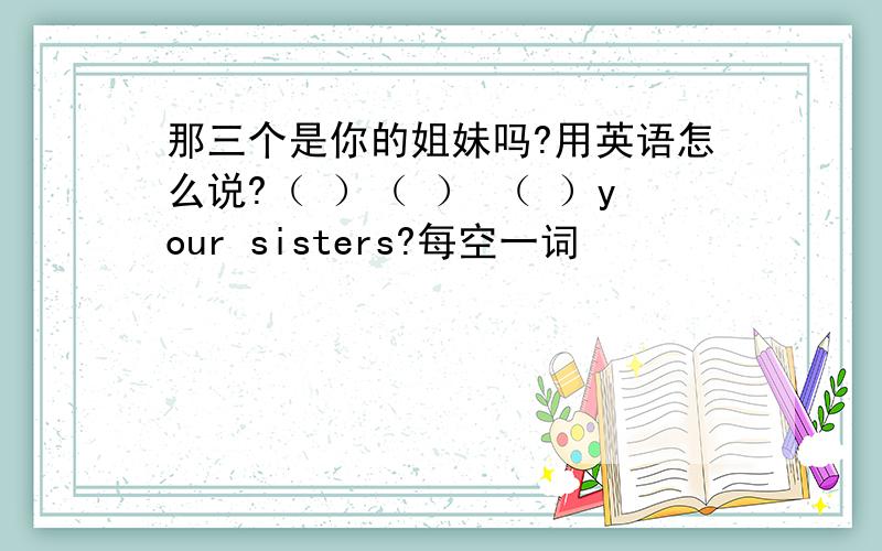 那三个是你的姐妹吗?用英语怎么说?（ ）（ ） （ ）your sisters?每空一词