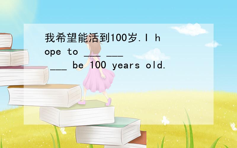 我希望能活到100岁.I hope to ___ ___ ___ be 100 years old.