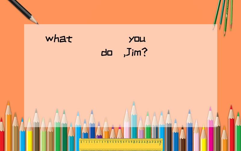 what ____ you_____(do),Jim?