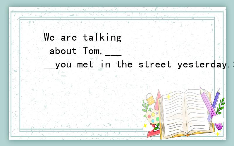 We are talking about Tom,_____you met in the street yesterday.填什么关系词