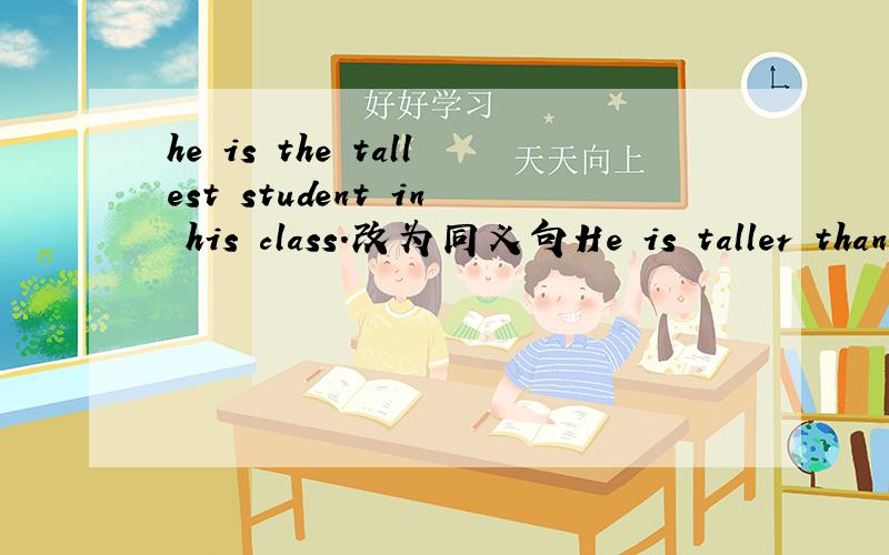 he is the tallest student in his class.改为同义句He is taller than_ _ _in his class.=He is taller than_ _ _in his class.中间有三个空.
