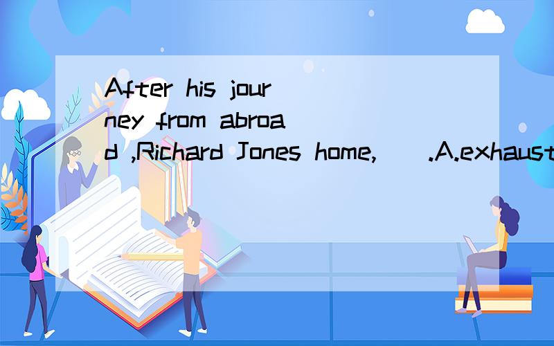 After his journey from abroad ,Richard Jones home,__.A.exhausting B.exhausted C.being exhausted D.having exhausted 请说明一下理由