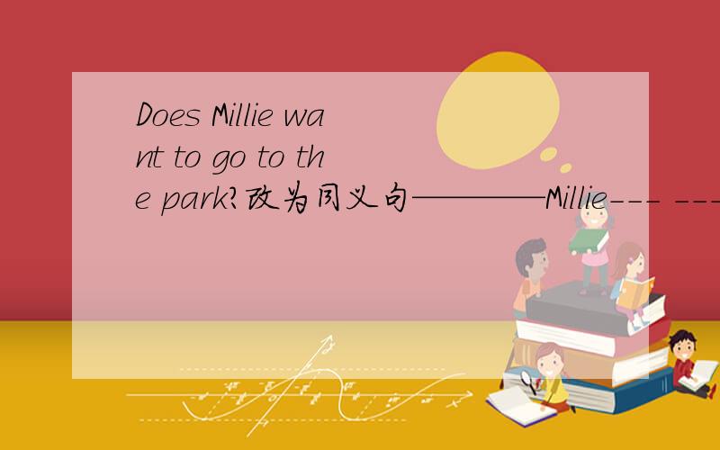 Does Millie want to go to the park?改为同义句————Millie--- ---- -----to the park?