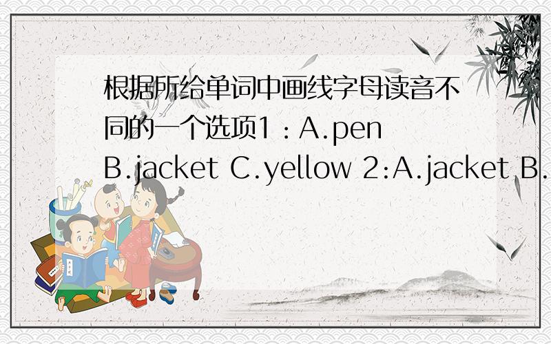 根据所给单词中画线字母读音不同的一个选项1：A.pen B.jacket C.yellow 2:A.jacket B.name C.thank 3.A.white B.this C.quilt 4.A.hello B.OK C.Bob
